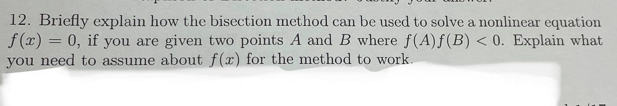 12. Briefly explain how the bisection method can be used to solve a nonlinear equation
f(x) = 0, if you are given two points A and B where ƒ(A)ƒ(B) < 0. Explain what
you need to assume about f(x) for the method to work.