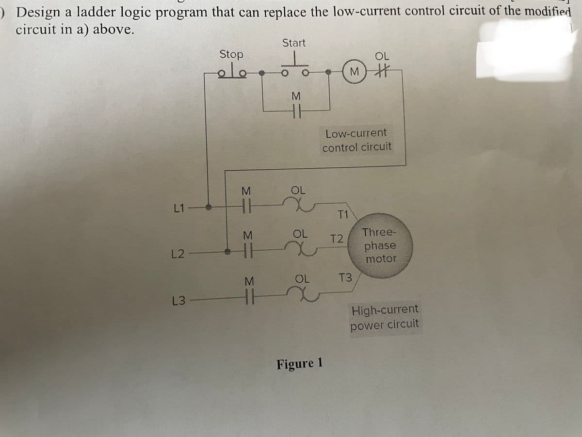 ) Design a ladder logic program that can replace the low-current control circuit of the modified
circuit in a) above.
L2
L3
Stop
ملك
M
HH
3
H
M
TH
Start
M
11
OL
OL
OL
Figure 1
Low-current
control circuit
T2
OL
艹
M) #
T3
Three-
phase
motor
High-current
power circuit