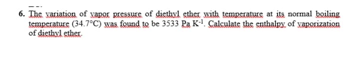 6. The variation of vapor pressure of diethyl ether with temperature at its normal boiling
temperature (34.7°C) was found to be 3533 Pa K!. Calculate the enthalpy, of yaporization
of diethyl ether.
