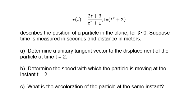 2t + 3
r(t)
, In(t² + 2)
t2 + 1
describes the position of a particle in the plane, for t> 0. Suppose
time is measured in seconds and distance in meters.
a) Determine a unitary tangent vector to the displacement of the
particle at time t = 2.
b) Determine the speed with which the particle is moving at the
instant t = 2.
c) What is the acceleration of the particle at the same instant?
