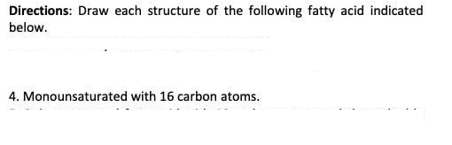 Directions: Draw each structure of the following fatty acid indicated
below.
4. Monounsaturated with 16 carbon atoms.
