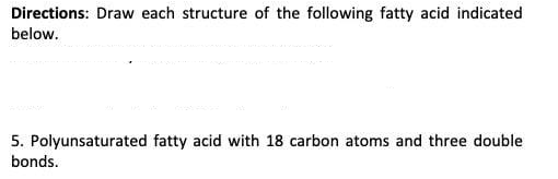 Directions: Draw each structure of the following fatty acid indicated
below.
5. Polyunsaturated fatty acid with 18 carbon atoms and three double
bonds.
