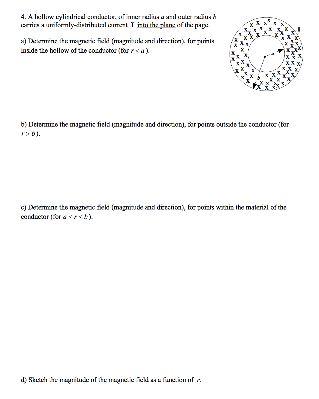 4. A hollow cylindrical conductor, of inner radius a and outer radius b
carries a uniformly-distributed current I into the plane of the page.
**
X X
I
a) Determine the magnetic field (magnitude and direction), for points
inside the hollow of the conductor (for r < a).
х
x X
X X
хх
b) Determine the magnetic field (magnitude and direction), for points outside the conductor (for
r>b).
c) Determine the magnetic field (magnitude and direction), for points within the material of the
conductor (for a <r<b).
d) Sketch the magnitude of the magnetic field as a function of r.
