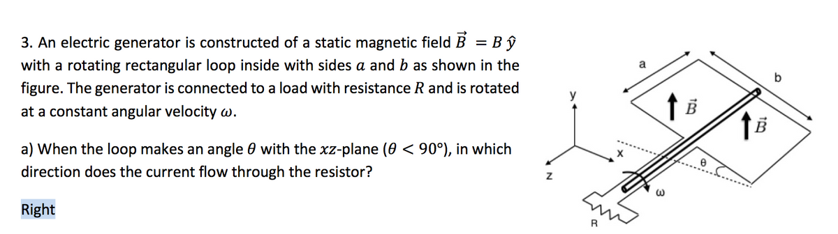 3. An electric generator is constructed of a static magnetic field B
Bŷ
with a rotating rectangular loop inside with sides a and b as shown in the
a
figure. The generator is connected to a load with resistance R and is rotated
at a constant angular velocity w.
a) When the loop makes an angle 0 with the xz-plane (0 < 90°), in which
direction does the current flow through the resistor?
Right
