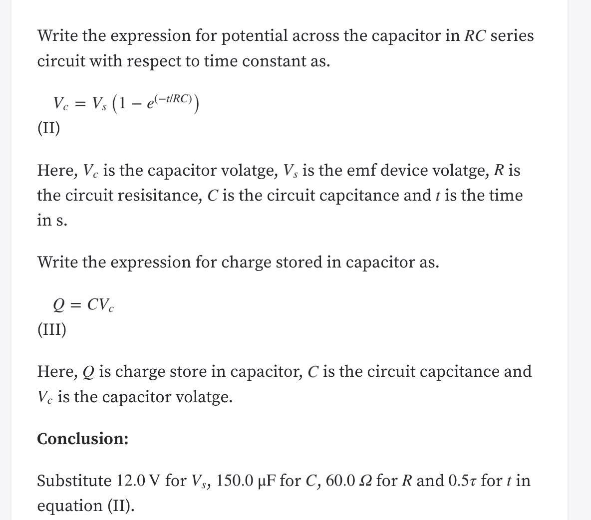 Write the expression for potential across the capacitor in RC series
circuit with respect to time constant as.
Ve = V, (1 – e(-iRC)
(II)
Here, V. is the capacitor volatge, V3 is the emf device volatge, R is
the circuit resisitance, C is the circuit capcitance and t is the time
in s.
Write the expression for charge stored in capacitor as.
Q = CVc
(III)
Here, Q is charge store in capacitor, C is the circuit capcitance and
Ve is the capacitor volatge.
Conclusion:
Substitute 12.0 V for Vs, 150.0 µF for C, 60.0 2 for R and 0.5t for t in
equation (II).
