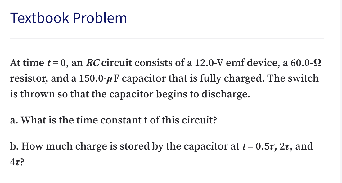 Textbook Problem
At time t= 0, an RC circuit consists of a 12.0-V emf device, a 60.0-2
resistor, and a 150.0-µF capacitor that is fully charged. The switch
is thrown so that the capacitor begins to discharge.
a. What is the time constant t of this circuit?
b. How much charge is stored by the capacitor at t= 0.5t, 2t, and
4т?
