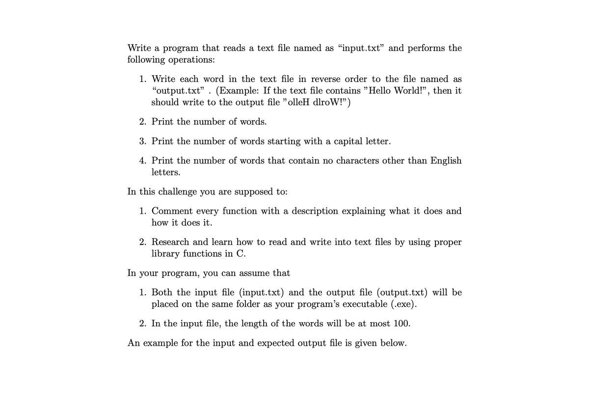 Write a program that reads a text file named as "input.txt" and performs the
following operations:
1. Write each word in the text file in reverse order to the file named as
"output.txt" . (Example: If the text file contains "Hello World!", then it
should write to the output file "olleH dlroW!")
יי
2. Print the number of words.
3. Print the number of words starting with a capital letter.
4. Print the number of words that contain no characters other than English
letters.
In this challenge you are supposed to:
1. Comment every function with a description explaining what it does and
how it does it.
2. Research and learn how to read and write into text files by using proper
library functions in C.
In your program, you can assume that
1. Both the input file (input.txt) and the output file (output.txt) will be
placed on the same folder as your program's executable (.exe).
2. In the input file, the length of the words will be at most 100.
An example for the input and expected output file is given below.
