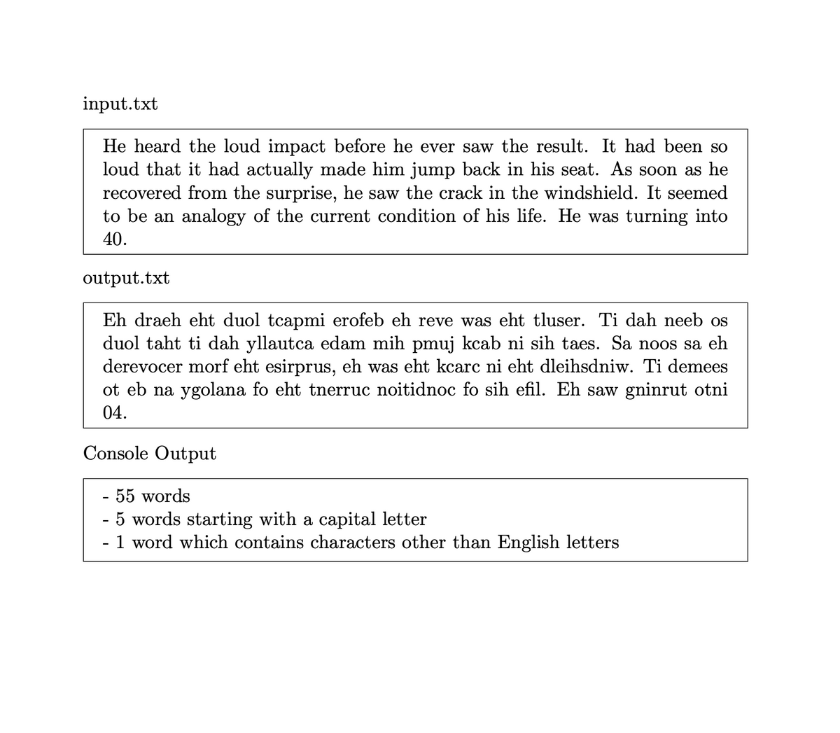 input.txt
He heard the loud impact before he ever saw the result. It had been so
loud that it had actually made him jump back in his seat. As soon as he
recovered from the surprise, he saw the crack in the windshield. It seemed
to be an analogy of the current condition of his life. He was turning into
40.
output.txt
Eh draeh eht duol tcapmi erofeb eh reve was eht tluser. Ti dah neeb os
duol taht ti dah yllautca edam mih pmuj kcab ni sih taes. Sa noos sa eh
derevocer morf eht esirprus, eh was eht kcarc ni eht dleihsdniw. Ti demees
ot eb na ygolana fo eht tnerruc noitidnoc fo sih efil. Eh saw gninrut otni
04.
Console Output
- 55 words
5 words starting with a capital letter
- 1 word which contains characters other than English letters
