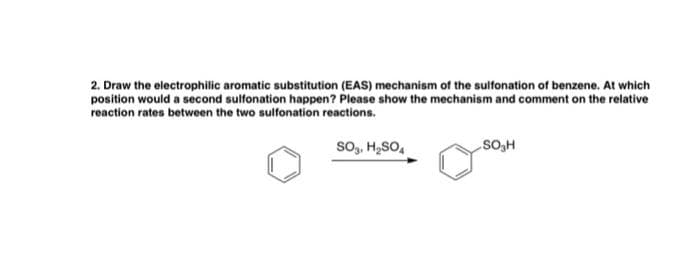 2. Draw the electrophilic aromatic substitution (EAS) mechanism of the sulfonation of benzene. At which
position would a second sulfonation happen? Please show the mechanism and comment on the relative
reaction rates between the two sulfonation reactions.
SO₂, H₂SO4
SO₂H