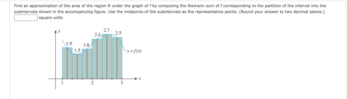 Find an approximation of the area of the region R under the graph of f by computing the Riemann sum of f corresponding to the partition of the interval into the
subintervals shown in the accompanying figure. Use the midpoints of the subintervals as the representative points. (Round your answer to two decimal places.)
square units
2.7
2.5
2.4
1.9
1.8
1.5
y=f(x)
x
2
3