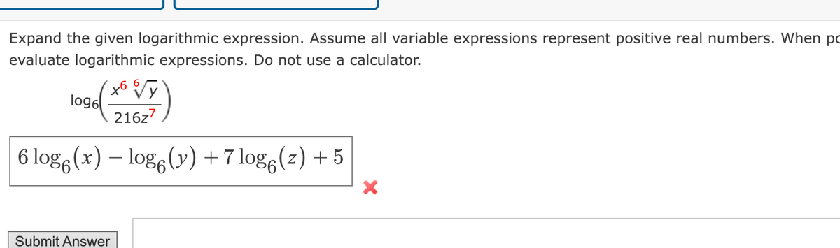 Expand the given logarithmic expression. Assume all variable expressions represent positive real numbers. When po
evaluate logarithmic expressions. Do not use a calculator.
log6
216z7
6 log(x) - log (y) +7log6(z) +5
Submit Answer
×