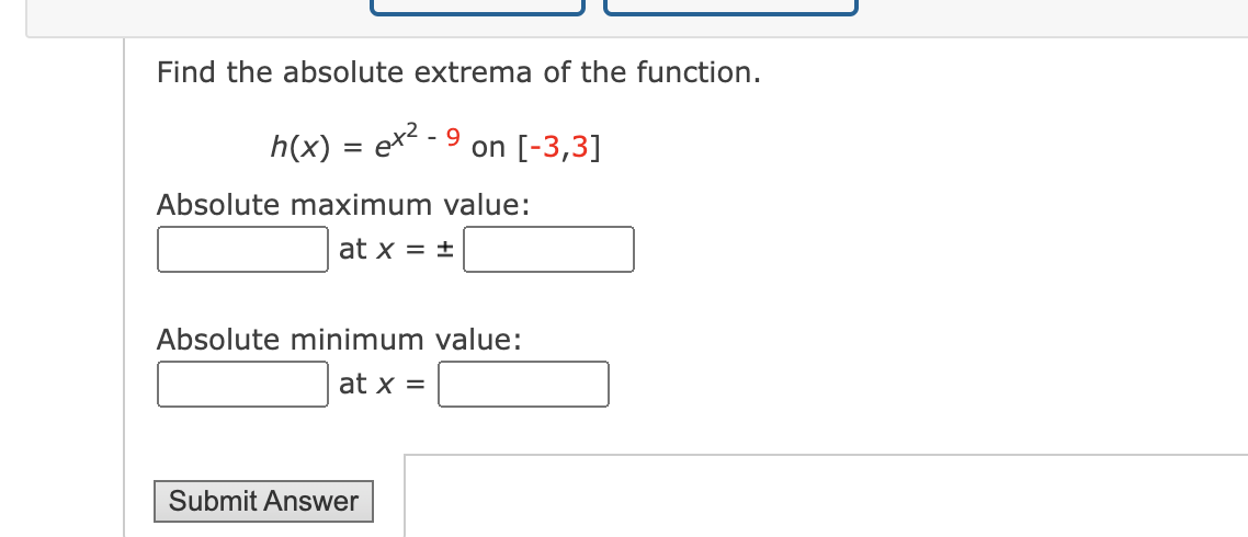 Find the absolute extrema of the function.
h(x) = ex²-9
on [-3,3]
Absolute maximum value:
at x = ±
Absolute minimum value:
at x =
Submit Answer
