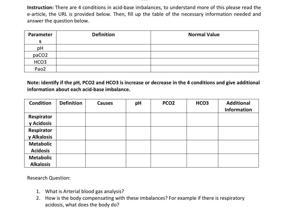 Instruction: There are 4 conditions in acid-base imbalances, to understand more of this please read the
e-article, the URL is provided below. Then, fill up the table of the necessary information needed and
answer the question below.
Parameter
Definition
Normal Value
pH
расо2
НСОЗ
Раo2
Note: identify if the pH, PCO2 and HCO3 is increase or decrease in the 4 conditions and give additional
information about each acid-base imbalance.
Condition
Definition
Causes
pH
PCO2
НСОЗ
Additional
Information
Respirator
y Acidosis
Respirator
y Alkalosis
Metabolic
Acidosis
Metabolic
Alkalosis
Research Question:
1. What is Arterial blood gas analysis?
2. How is the body compensating with these imbalances? For example if there is respiratory
acidosis, what does the body do?
