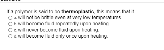 If a polymer is said to be thermoplastic, this means that it
O a. will not be brittle even at very low temperatures.
O b.will become fluid repeatedly upon heating.
O. will never become fluid upon heating.
O d.will become fluid only once upon heating.

