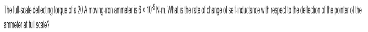 The full-scale deflecting torque of a 20 A moving-iron ammeter is 6 x 105 N-m. What is the rate of change of self-inductance with respect to the deflection of the pointer of the
ammeter at full scale?