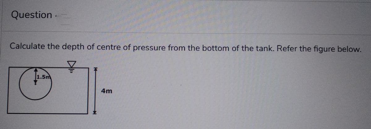 Question.
Calculate the depth of centre of pressure from the bottom of the tank. Refer the figure below.
271.
4m
1.5m