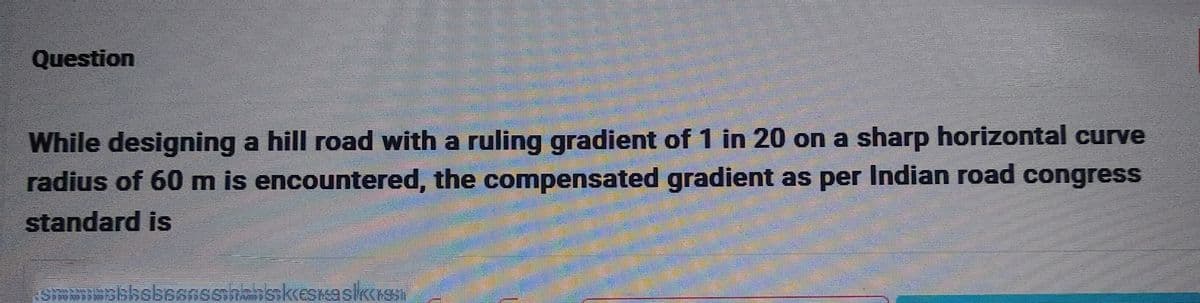 Question
While designing a hill road with a ruling gradient of 1 in 20 on a sharp horizontal curve
radius of 60 m is encountered, the compensated gradient as per Indian road congress
standard is
simbolksbeansshanskesslich