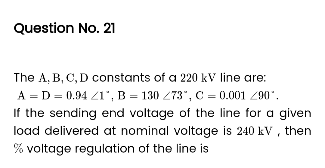 Question No. 21
The A, B, C, D constants of a 220 kV line are:
A = D = 0.94 ≤1°, B = 130 Z73°, C = 0.001 Z90°.
If the sending end voltage of the line for a given
load delivered at nominal voltage is 240 kV, then
% voltage regulation of the line is
