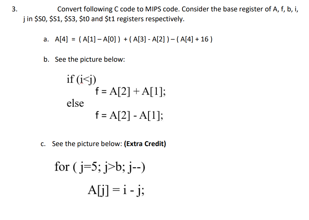 3.
Convert following C code to MIPS code. Consider the base register of A, f, b, i,
j in $S0, $$1, $S3, $t0 and $t1 registers respectively.
а. A[4]
( A[1] – A[0] ) + (A[3] - A[2] ) – (A[4] + 16 )
b. See the picture below:
if (i<j)
f = A[2] + A[1];
else
f = A[2] - A[1];
C.
See the picture below: (Extra Credit)
for (j=5; j>b; j--)
A[j] = i-j;
