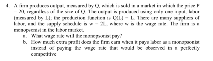 4. A firm produces output, measured by Q, which is sold in a market in which the price P
= 20, regardless of the size of Q. The output is produced using only one input, labor
(measured by L); the production function is Q(L) = L. There are many suppliers of
labor, and the supply schedule is w = 2L, where w is the wage rate. The firm is a
monopsonist in the labor market.
What wage rate will the monopsonist pay?
b. How much extra profit does the firm earn when it pays labor as a monopsonist
instead of paying the wage rate that would be observed in a perfectly
competitive
