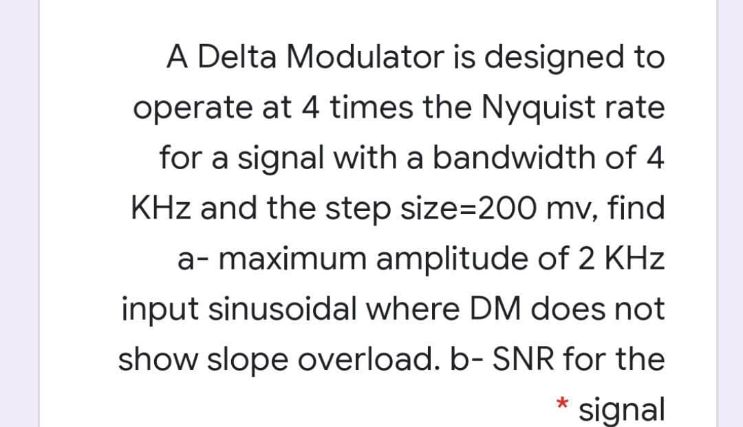 A Delta Modulator is designed to
operate at 4 times the Nyquist rate
for a signal with a bandwidth of 4
KHz and the step size=200 mv, find
a- maximum amplitude of 2 KHz
input sinusoidal where DM does not
show slope overload. b- SNR for the
* signal
