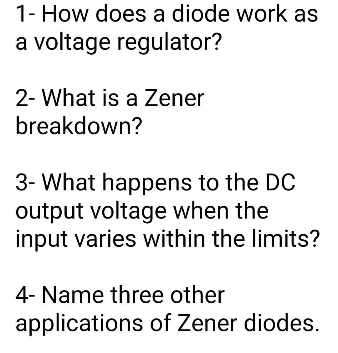 1- How does a diode work as
a voltage regulator?
2- What is a Zener
breakdown?
3- What happens to the DC
output voltage when the
input varies within the limits?
4- Name three other
applications of Zener diodes.

