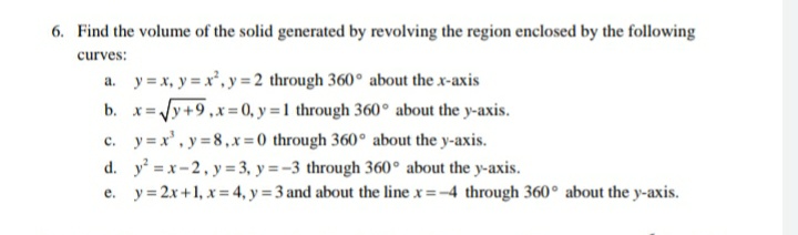 6. Find the volume of the solid generated by revolving the region enclosed by the following
curves:
a. y = x, y = x, y = 2 through 360° about the x-axis
b. x=Jy+9,x=0, y = 1 through 360° about the y-axis.
c. y = x', y =8,x =0 through 360° about the y-axis.
d. y = x-2, y= 3, y = -3 through 360° about the y-axis.
e. y= 2x+1, x = 4, y = 3 and about the line x=-4 through 360° about the y-axis.
%3D
