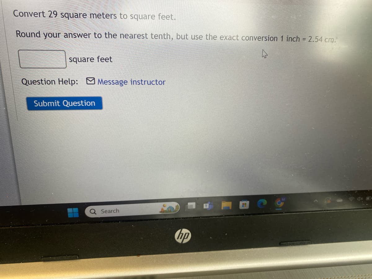 Convert 29 square meters to square feet.
Round your answer to the nearest tenth, but use the exact conversion 1 inch = 2.54 cm.
square feet
Question Help: Message instructor
Submit Question
Search
hp