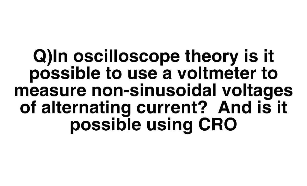 Q)In oscilloscope theory is it
possible to use a voltmeter to
measure non-sinusoidal voltages
of alternating current? And is it
possible using CRO
