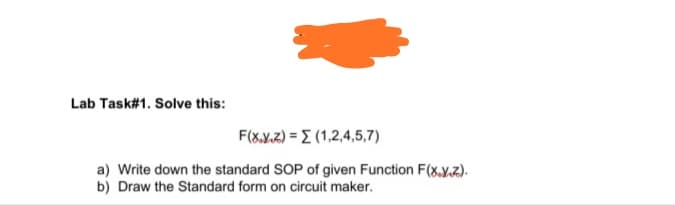Lab Task#1. Solve this:
F(&.Y.2) = E (1,2,4,5,7)
a) Write down the standard SOP of given Function F(x.y.z).
b) Draw the Standard form on circuit maker.

