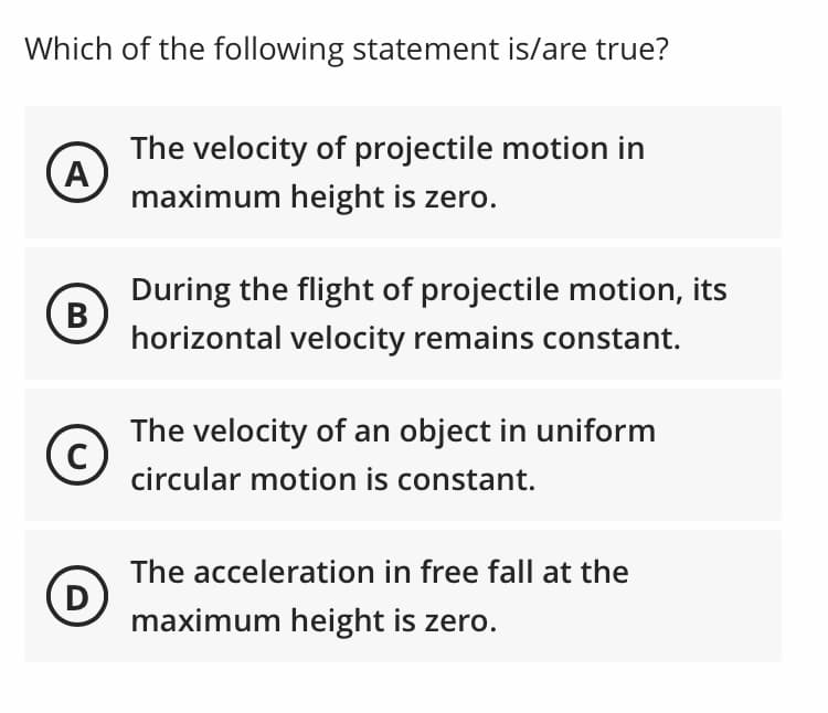 Which of the following statement is/are true?
The velocity of projectile motion in
(A
maximum height is zero.
During the flight of projectile motion, its
В
horizontal velocity remains constant.
The velocity of an object in uniform
C
circular motion is constant.
The acceleration in free fall at the
D
maximum height is zero.
