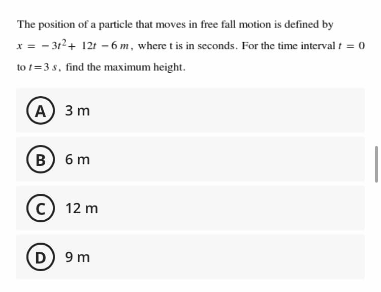 The position of a particle that moves in free fall motion is defined by
x = - 3t2+ 12t – 6 m, where t is in seconds. For the time interval t = 0
to t=3 s, find the maximum height.
A
3 m
B
6 m
C
12 m
D
9 m
