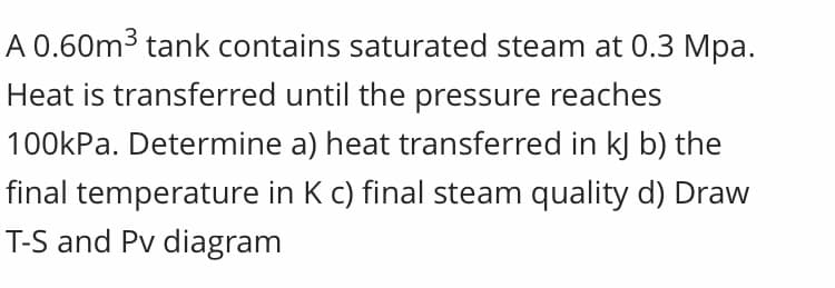 A 0.60m3 tank contains saturated steam at 0.3 Mpa.
Heat is transferred until the pressure reaches
100kPa. Determine a) heat transferred in kJ b) the
final temperature in K c) final steam quality d) Draw
T-S and Pv diagram
