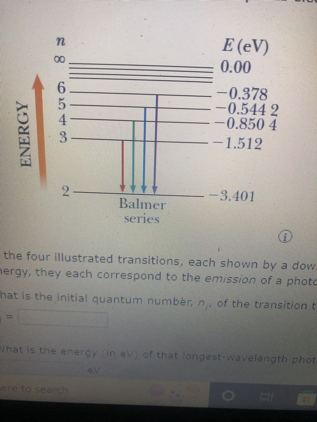 ENERGY
n
11
8
00
110 7 CO
5
3
2
Balmer
series
E (eV)
0.00
-0.378
ere to search
-0,544 2
0.850 4
-1.512
the four illustrated transitions, each shown by a dow
hergy, they each correspond to the emission of a photo
-3.401
hat is the initial quantum number, m, of the transition t
What is the energy (in eV) of that longest-wavelength phot
di
#1