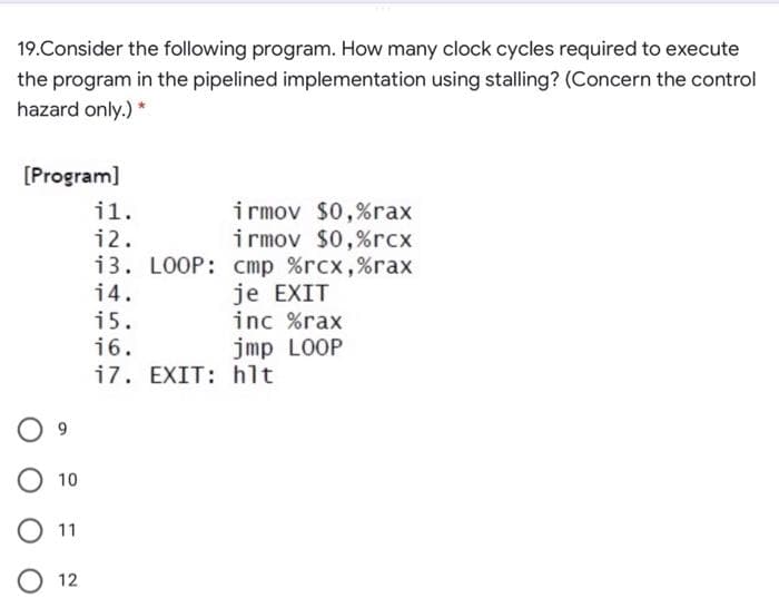 19.Consider the following program. How many clock cycles required to execute
the program in the pipelined implementation using stalling? (Concern the control
hazard only.) *
[Program]
irmov $0,%rax
irmov $0,%rcx
i3. LOOP: cmp %rcx,%rax
je EXIT
inc %rax
i1.
i2.
14.
i5.
16.
jmp LOOP
i7. EXIT: hlt
9.
O 10
11
O 12
