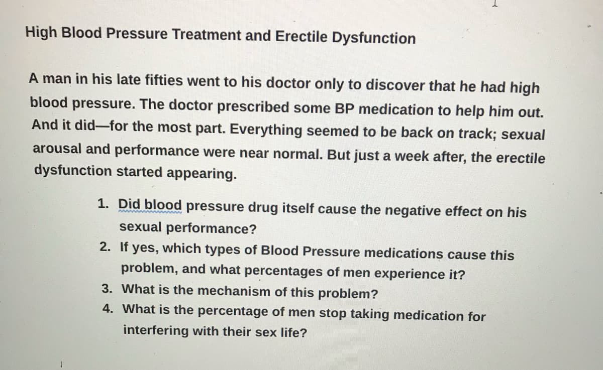 High Blood Pressure Treatment and Erectile Dysfunction
A man in his late fifties went to his doctor only to discover that he had high
blood pressure. The doctor prescribed some BP medication to help him out.
And it did for the most part. Everything seemed to be back on track; sexual
arousal and performance were near normal. But just a week after, the erectile
dysfunction started appearing.
1. Did blood pressure drug itself cause the negative effect on his
sexual performance?
2. If yes, which types of Blood Pressure medications cause this
problem, and what percentages of men experience it?
3. What is the mechanism of this problem?
4. What is the percentage of men stop taking medication for
interfering with their sex life?
