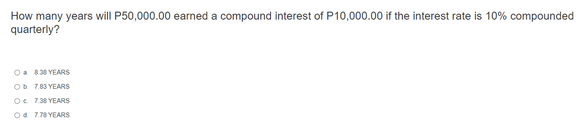 How many years will P50,000.00 earned a compound interest of P10,000.00 if the interest rate is 10% compounded
quarterly?
O a.
8.38 YEARS
O b.
7.83 YEARS
О с.
7.38 YEARS
O d. 7.78 YEARS