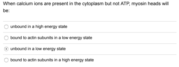 When calcium ions are present in the cytoplasm but not ATP, myosin heads will
be:
unbound in a high energy state
bound to actin subunits in a low energy state
unbound in a low energy state
bound to actin subunits in a high energy state
