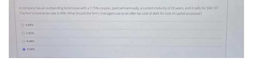 A company has an outstanding bond issue with a 7.75% coupon, paid semiannually, a current maturity of 20 years, and it sells for $967.97.
The firm's income tax rate is 40%, What should the firm's managers use as an after-tax cost of debt for cost of capital purposes?
4.85%
2.42%
8.08%
4.04 %