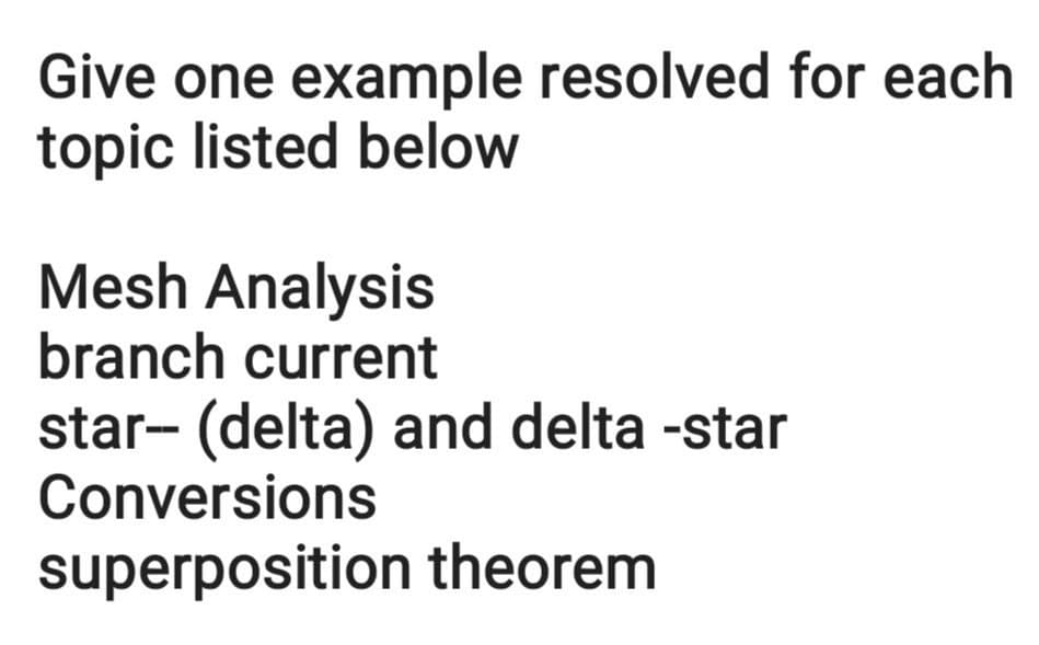 Give one example resolved for each
topic listed below
Mesh Analysis
branch current
star- (delta) and delta -star
Conversions
superposition theorem
