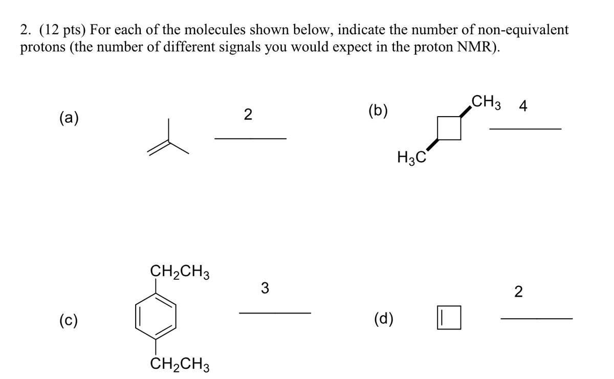 2. (12 pts) For each of the molecules shown below, indicate the number of non-equivalent
protons (the number of different signals you would expect in the proton NMR).
(a)
(c)
CH2CH3
CH2CH3
2
CH3
(b)
4
H3C
3
2
(d)