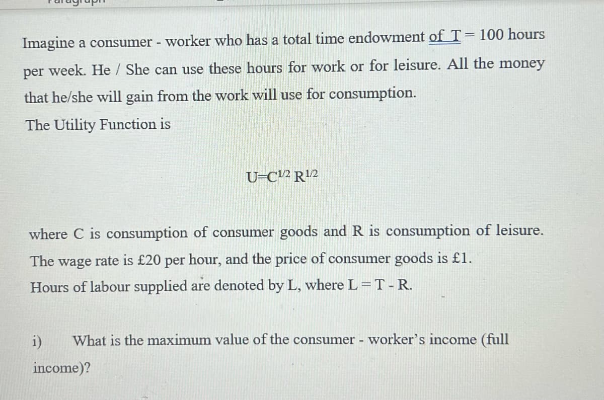 Imagine a consumer - worker who has a total time endowment of T = 100 hours
per week. He/She can use these hours for work or for leisure. All the money
that he/she will gain from the work will use for consumption.
The Utility Function is
where C is consumption of consumer goods and R is consumption of leisure.
The wage rate is £20 per hour, and the price of consumer goods is £1.
Hours of labour supplied are denoted by L, where L = T - R.
i)
U-C1/2 R¹/2
What is the maximum value of the consumer - worker's income (full
income)?