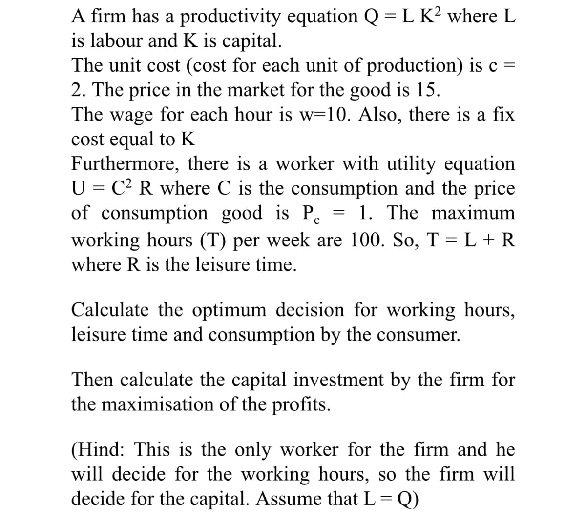 A firm has a productivity equation Q = L K² where L
is labour and K is capital.
The unit cost (cost for each unit of production) is c =
2. The price in the market for the good is 15.
The wage for each hour is w=10. Also, there is a fix
cost equal to K
Furthermore, there is a worker with utility equation
U = C² R where C is the consumption and the price
of consumption good is P 1. The maximum
working hours (T) per week are 100. So, T = L + R
where R is the leisure time.
с
=
Calculate the optimum decision for working hours,
leisure time and consumption by the consumer.
Then calculate the capital investment by the firm for
the maximisation of the profits.
(Hind: This is the only worker for the firm and he
will decide for the working hours, so the firm will
decide for the capital. Assume that L = Q)