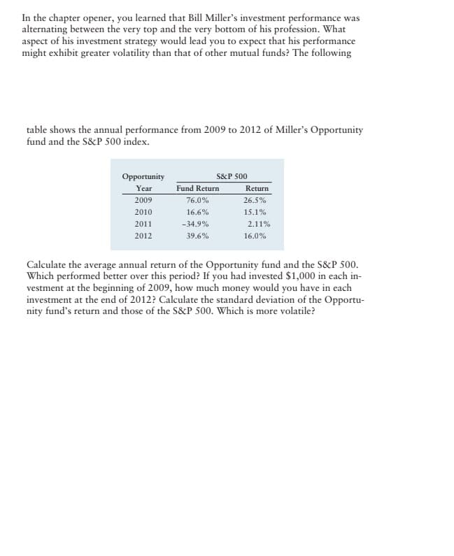 In the chapter opener, you learned that Bill Miller's investment performance was
alternating between the very top and the very bottom of his profession. What
aspect of his investment strategy would lead you to expect that his performance
might exhibit greater volatility than that of other mutual funds? The following
table shows the annual performance from 2009 to 2012 of Miller's Opportunity
fund and the S&P 500 index.
Opportunity
Year
2009
2010
2011
2012
S&P 500
Fund Return
76.0%
16.6%
-34.9%
39.6%
Return
26.5%
15.1%
2.11%
16.0%
Calculate the average annual return of the Opportunity fund and the S&P 500.
Which performed better over this period? If you had invested $1,000 in each in-
vestment at the beginning of 2009, how much money would you have in each
investment at the end of 2012? Calculate the standard deviation of the Opportu-
nity fund's return and those of the S&P 500. Which is more volatile?