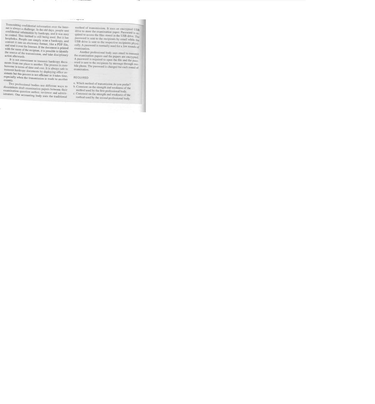 Transmitting confidential information over the Inter-
net is always a challenge. In the old days, people sent
confidential information by hardcopy, and it was easy
to control. This method is still being used. But it has
loopholes. People can simply scan a hardcopy, and
convert it into an electronic format, like a PDF file,
and send it over the Internet. If the document is printed
with the name of the recipient, it is possible to identify
the source of the transmission, and take disciplinary
action afterwards.
It is not convenient to transmit hardcopy docu-
ments from one place to another. The process is cum-
bersome in terms of time and cost. It is always safe to
transmit hardcopy documents by deploying office as
sistants but this process is not efficient as it takes time,
especially when the transmission is made to another
country.
Two professional bodies use different ways to
disseminate draft examination papers between their
examination question author, reviewer and admin-
istrators. One accounting body uses the traditional
method of transmission. It uses an encrypted USB
drive to store the examination paper. Password is re-
quired to access the files stored in the USB drive. The
password is sent to the recipients by email while the
USB drive is sent to the respective recipients physi-
cally. A password is normally used for a few rounds of
examination.
Another professional body uses email to transmit
the examination papers and the papers are encrypted.
A password is required to open the file and the pass-
word is sent to the recipients by message through mo-
bile phone. The password is changed for each round of
examination.
REQUIRED
a. Which method of transmission do you prefer?
b. Comment on the strength and weakness of the
method used by the first professional body.
c. Comment on the strength and weakness of the
method used by the second professional body.