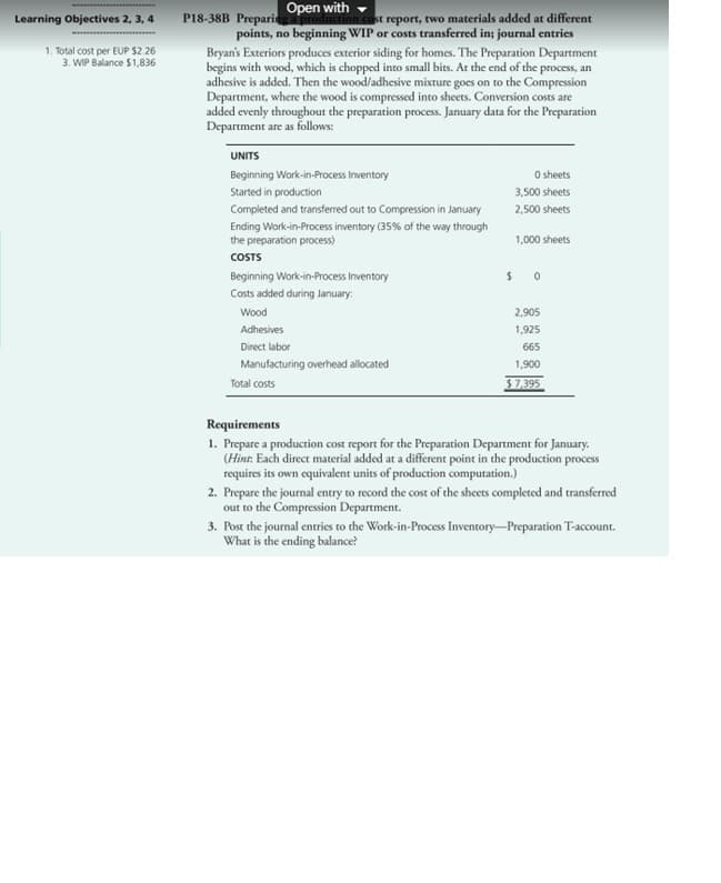 Learning Objectives 2, 3, 4
1. Total cost per EUP $2.26
3. WIP Balance $1,836
Open with
P18-38B Preparing a production cost report, two materials added at different
points, no beginning WIP or costs transferred in; journal entries
Bryan's Exteriors produces exterior siding for homes. The Preparation Department
begins with wood, which is chopped into small bits. At the end of the process, an
adhesive is added. Then the wood/adhesive mixture goes on to the Compression
Department, where the wood is compressed into sheets. Conversion costs are
added evenly throughout the preparation process. January data for the Preparation
Department are as follows:
UNITS
Beginning Work-in-Process Inventory
Started in production
Completed and transferred out to Compression in January
Ending Work-in-Process inventory (35% of the way through
the preparation process)
COSTS
Beginning Work-in-Process Inventory
Costs added during January:
Wood
Adhesives
Direct labor
Manufacturing overhead allocated
Total costs
0 sheets
3,500 sheets
2,500 sheets
1,000 sheets
$0
2,905
1,925
665
1,900
$7,395
Requirements
1. Prepare a production cost report for the Preparation Department for January.
(Hint: Each direct material added at a different point in the production process
requires its own equivalent units of production computation.)
2. Prepare the journal entry to record the cost of the sheets completed and transferred
out to the Compression Department.
3. Post the journal entries to the Work-in-Process Inventory-Preparation T-account.
What is the ending balance?