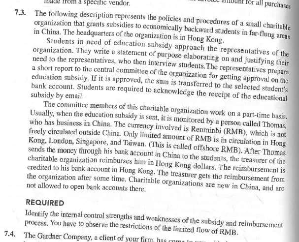 for all purchases
from a specific vendor.
7.3. The following description represents the policies and procedures of a small charitable
organization that grants subsidies to economically backward students in far-flung areas
in China. The headquarters of the organization is in Hong Kong.
Students in need of education subsidy approach the representatives of the
organization. They write a statement of purpose elaborating on and justifying their
need to the representatives, who then interview students. The representatives prepare
a short report to the central committee of the organization for getting approval on the
education subsidy. If it is approved, the sum is transferred to the selected student's
bank account. Students are required to acknowledge the receipt of the educational
subsidy by email.
The committee members of this charitable organization work on a part-time basis.
Usually, when the education subsidy is sent, it is monitored by a person called Thomas,
who has business in China. The currency involved is Renminbi (RMB), which is not
freely circulated outside China. Only limited amount of RMB is in circulation in Hong
Kong, London, Singapore, and Taiwan. (This is called offshore RMB). After Thomas
sends the money through his bank account in China to the students, the treasurer of the
charitable organization reimburses him in Hong Kong dollars. The reimbursement is
credited to his bank account in Hong Kong. The treasurer gets the reimbursement from
the organization after some time. Charitable organizations are new in China, and are
not allowed to open bank accounts there.
REQUIRED
Identify the internal control strengths and weaknesses of the subsidy and reimbursement
process. You have to observe the restrictions of the limited flow of RMB.
7.4. The Gardner Company, a client of your firm, has come to