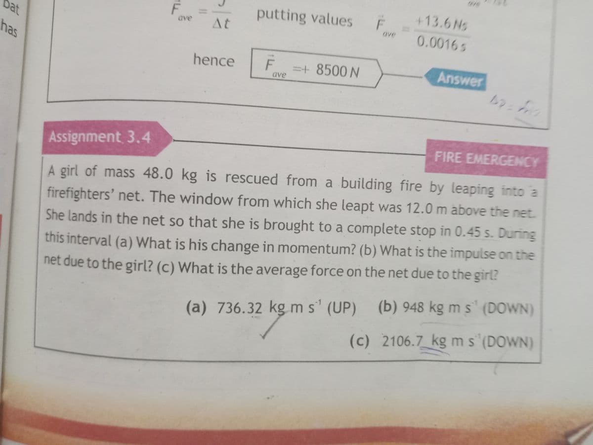 +13.6Ns
putting values
F
0.0016s
ave
Dat
At
ave
has
hence
F
=+ 8500 N
Answer
ave
FIRE EMERGENCY
Assignment 3.4
A girl of mass 48.0 kg is rescued from a building fire by leaping into a
firefighters' net. The window from which she leapt was 12.0 m above the net.
She lands in the net so that she is brought to a complete stop in 0.45 s. During
net due to the girl? (c) What is the average force on the net due to the girl?
(b) 948 kg m s (DOWN)
this interval (a) What is his change in momentum? (b) What is the impulse on the
(a) 736.32 kg m s' (UP)
(c) 2106.7 kg ms (DOWN)
