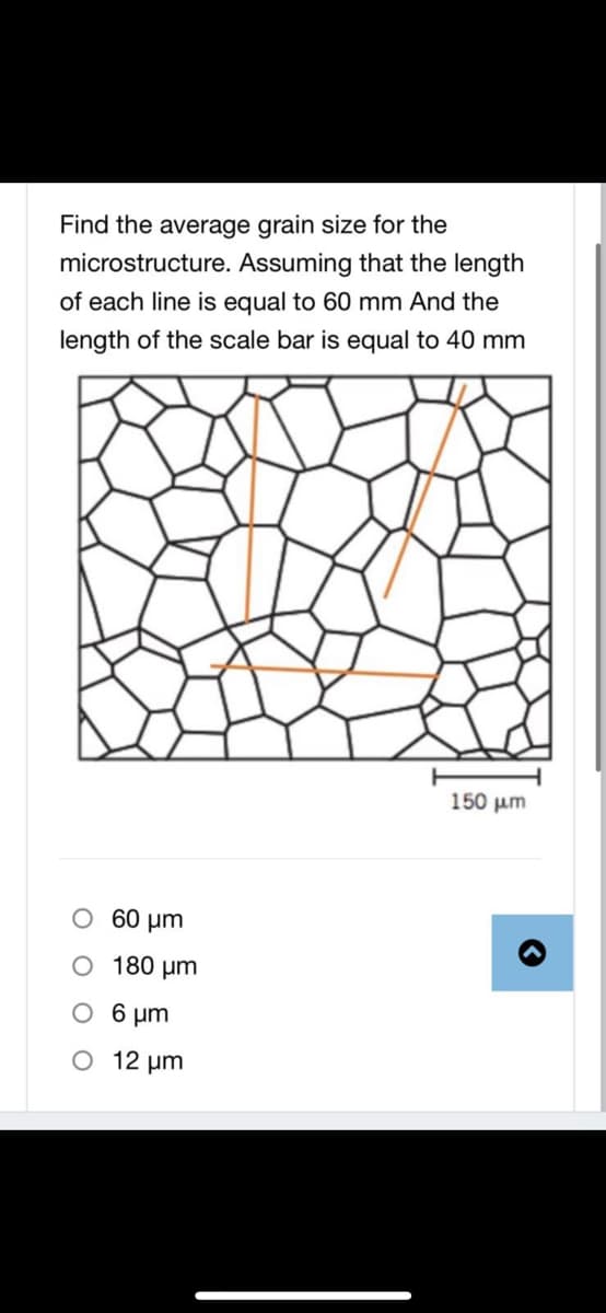 Find the average grain size for the
microstructure. Assuming that the length
of each line is equal to 60 mm And the
length of the scale bar is equal to 40 mm
150 um
O 60 µm
O 180 µm
O 6 um
O 12 um
