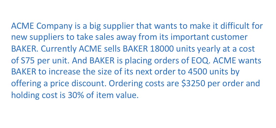 ACME Company is a big supplier that wants to make it difficult for
new suppliers to take sales away from its important customer
BAKER. Currently ACME sells BAKER 18000 units yearly at a cost
of S75 per unit. And BAKER is placing orders of EOQ. ACME wants
BAKER to increase the size of its next order to 4500 units by
offering a price discount. Ordering costs are $3250 per order and
holding cost is 30% of item value.